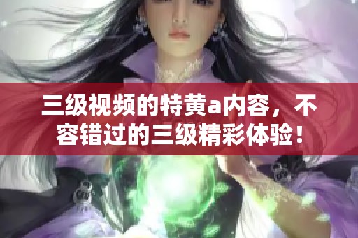 三级视频的特黄a内容，不容错过的三级精彩体验！