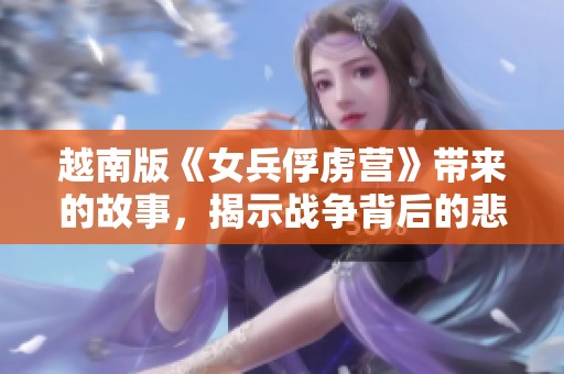 越南版《女兵俘虏营》带来的故事，揭示战争背后的悲情与勇气