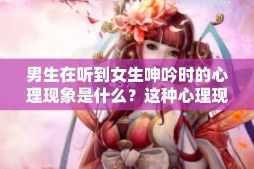 男生在听到女生呻吟时的心理现象是什么？这种心理现象对他们有何影响？