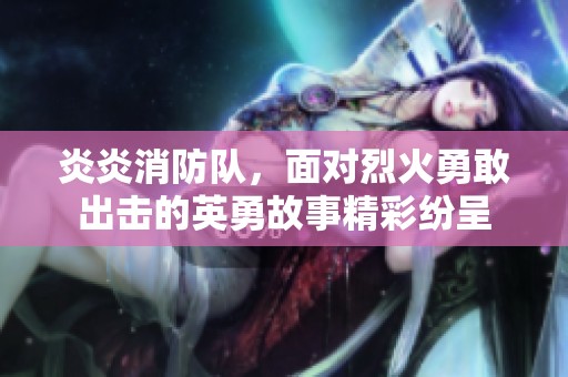 炎炎消防队，面对烈火勇敢出击的英勇故事精彩纷呈
