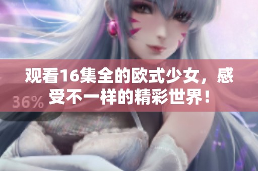 观看16集全的欧式少女，感受不一样的精彩世界！