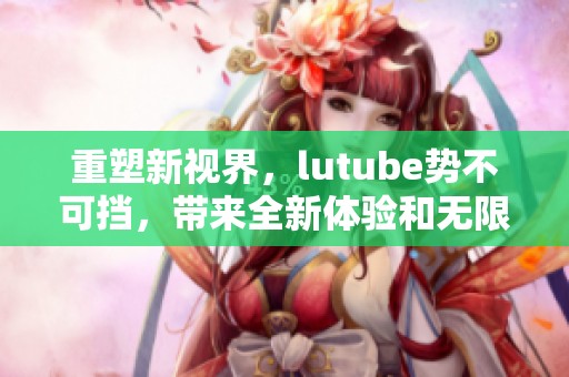 重塑新视界，lutube势不可挡，带来全新体验和无限可能！