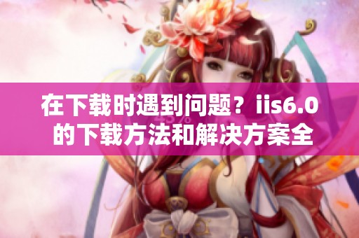 在下载时遇到问题？iis6.0 的下载方法和解决方案全了解！