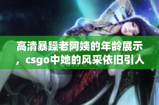 高清暴躁老阿姨的年龄展示，csgo中她的风采依旧引人注目