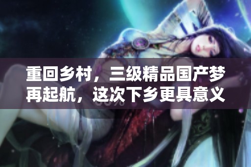 重回乡村，三级精品国产梦再起航，这次下乡更具意义与挑战
