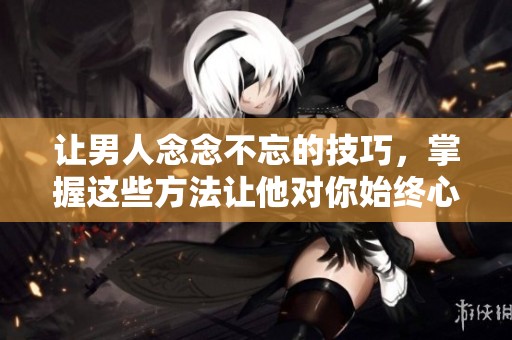 让男人念念不忘的技巧，掌握这些方法让他对你始终心动