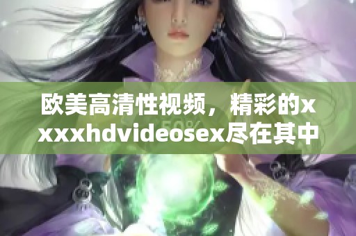 欧美高清性视频，精彩的xxxxhdvideosex尽在其中，让你欲罢不能。