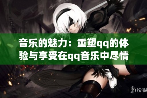 音乐的魅力：重塑qq的体验与享受在qq音乐中尽情挥洒