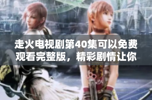 走火电视剧第40集可以免费观看完整版，精彩剧情让你不容错过！