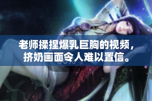 老师揉捏爆乳巨胸的视频，挤奶画面令人难以置信。
