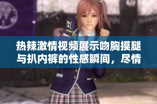 热辣激情视频展示吻胸摸腿与扒内裤的性感瞬间，尽情领略诱惑的魅力
