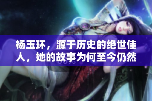 杨玉环，源于历史的绝世佳人，她的故事为何至今仍然动人心弦