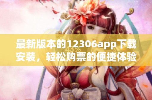 最新版本的12306app下载安装，轻松购票的便捷体验等你来尝试