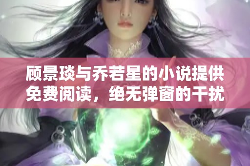 顾景琰与乔若星的小说提供免费阅读，绝无弹窗的干扰体验