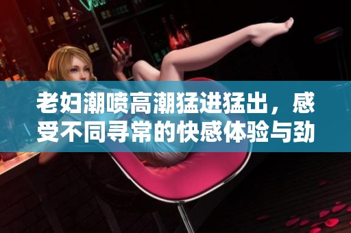 老妇潮喷高潮猛进猛出，感受不同寻常的快感体验与劲爆场面