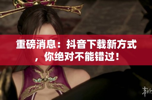 重磅消息：抖音下载新方式，你绝对不能错过！