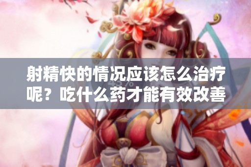 射精快的情况应该怎么治疗呢？吃什么药才能有效改善呢