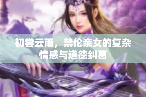 初尝云雨，禁伦亲女的复杂情感与道德纠葛