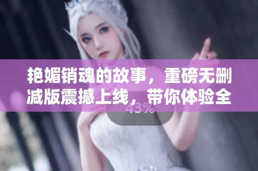 艳媚销魂的故事，重磅无删减版震撼上线，带你体验全新视角