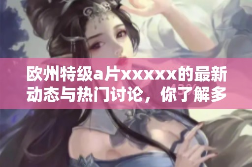 欧州特级**xxxxx的最新动态与热门讨论，你了解多少呢？