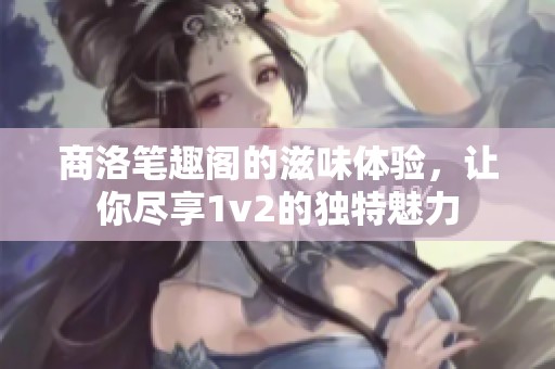 商洛笔趣阁的滋味体验，让你尽享1v2的独特魅力