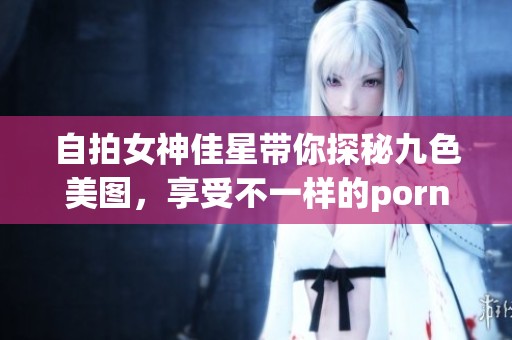 自拍女神佳星带你探秘九色美图，享受不一样的porny魅力体验