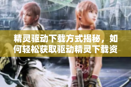 精灵驱动下载方式揭秘，如何轻松获取驱动精灵下载资源？