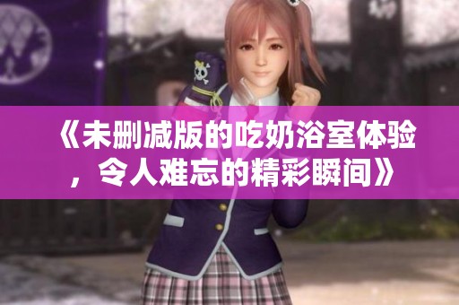《未删减版的吃奶浴室体验，令人难忘的精彩瞬间》