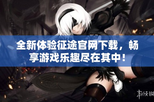 全新体验征途官网下载，畅享游戏乐趣尽在其中！