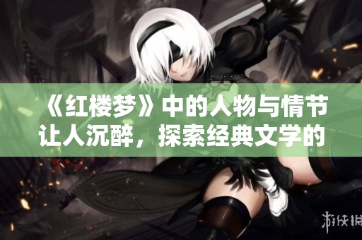 《红楼梦》中的人物与情节让人沉醉，探索经典文学的魅力与内涵