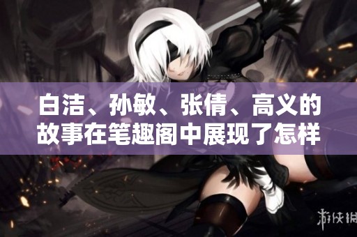 白洁、孙敏、张倩、高义的故事在笔趣阁中展现了怎样的情感与成长呢