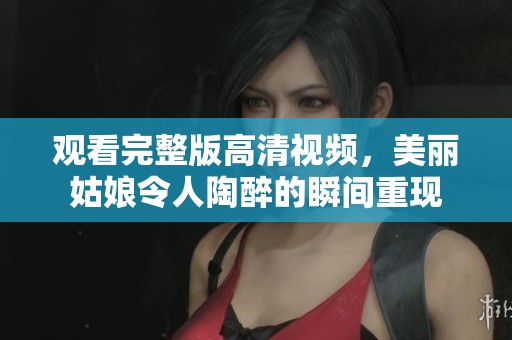 观看完整版高清视频，美丽姑娘令人陶醉的瞬间重现