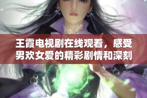 王霞电视剧在线观看，感受男欢女爱的精彩剧情和深刻情感。