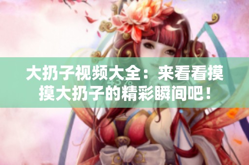 大扔子视频大全：来看看摸摸大扔子的精彩瞬间吧！