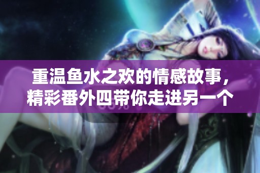 重温鱼水之欢的情感故事，精彩番外四带你走进另一个精彩世界