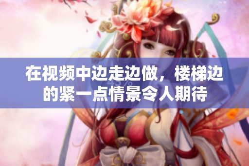 在视频中边走边做，楼梯边的紧一点情景令人期待
