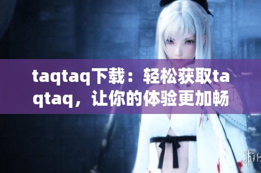 taqtaq下载：轻松获取taqtaq，让你的体验更加畅通无阻