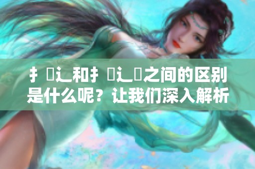 扌喿辶和扌喿辶畐之间的区别是什么呢？让我们深入解析一下这两者的差异。