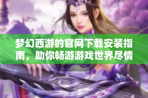 梦幻西游的官网下载安装指南，助你畅游游戏世界尽情冒险