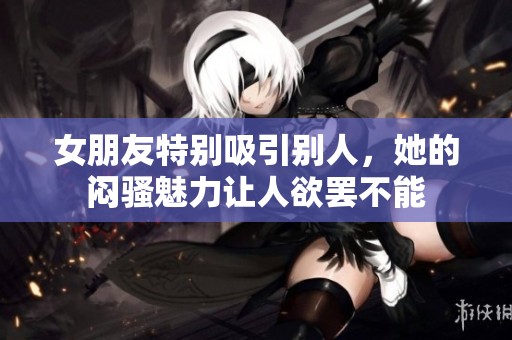 女朋友特别吸引别人，她的闷骚魅力让人欲罢不能