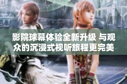 影院球幕体验全新升级 与观众的沉浸式视听旅程更完美结合