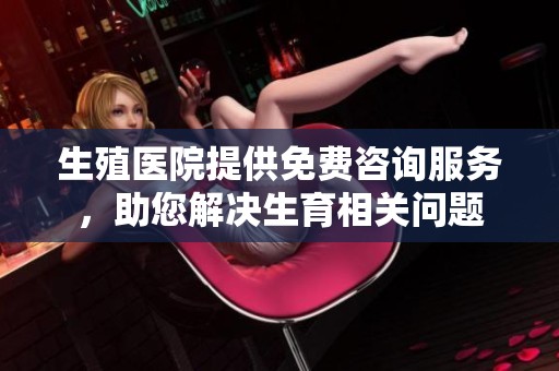 生殖医院提供免费咨询服务，助您解决生育相关问题