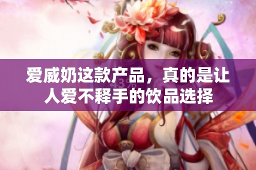 爱威奶这款产品，真的是让人爱不释手的饮品选择