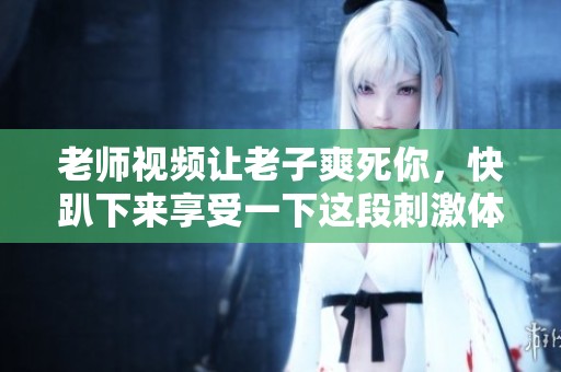 老师视频让老子爽死你，快趴下来享受一下这段刺激体验