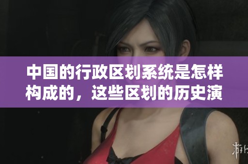 中国的行政区划系统是怎样构成的，这些区划的历史演变又是如何的呢