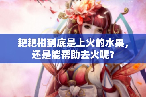 耙耙柑到底是上火的水果，还是能帮助去火呢？