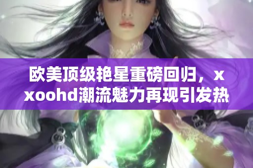 欧美顶级艳星重磅回归，xxoohd潮流魅力再现引发热议