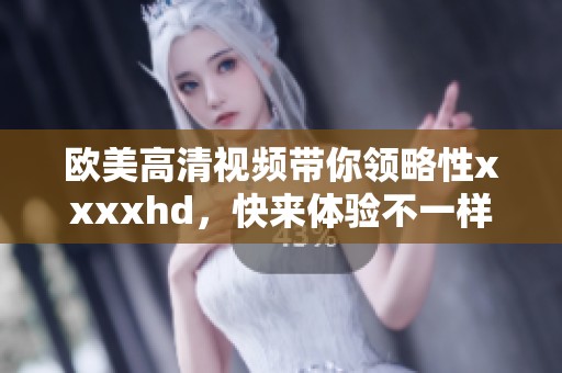 欧美高清视频带你领略性xxxxhd，快来体验不一样的视觉享受吧