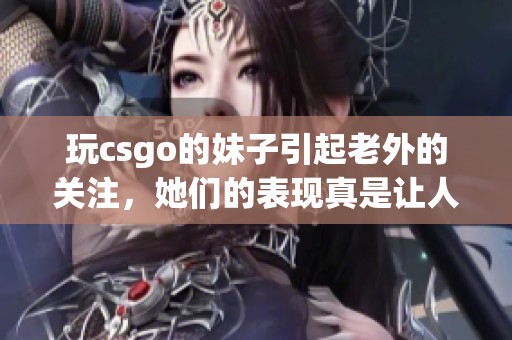 玩csgo的妹子引起老外的关注，她们的表现真是让人惊叹！