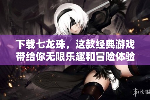 下载七龙珠，这款经典游戏带给你无限乐趣和冒险体验